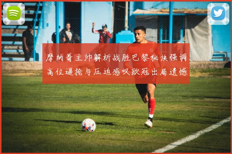 摩纳哥主帅解析战胜巴黎秘诀强调高位逼抢与压迫感叹欧冠出局遗憾