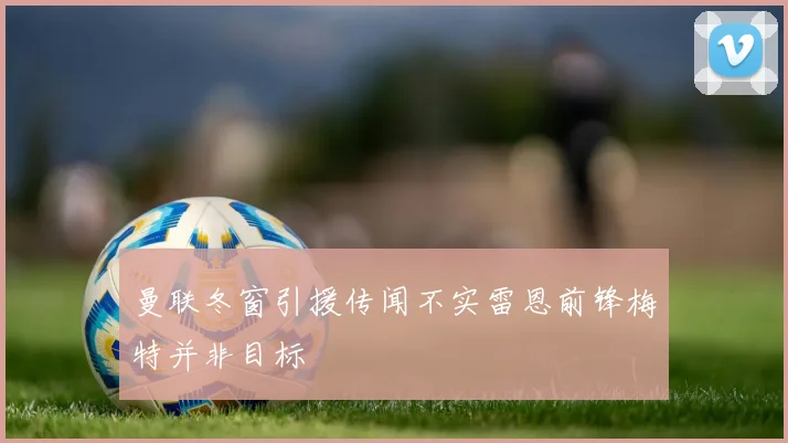 曼联冬窗引援传闻不实雷恩前锋梅特并非目标