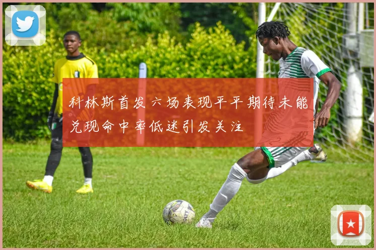 科林斯首发六场表现平平期待未能兑现命中率低迷引发关注