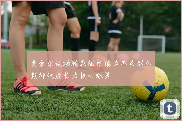 费舍尔谈杨瀚森组织能力不足球队期待他成长为核心球员