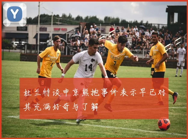 杜兰特谈申京熊抱事件表示早已对其充满好奇与了解