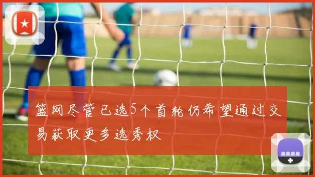 篮网尽管已选5个首轮仍希望通过交易获取更多选秀权