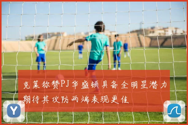 克莱称赞PJ华盛顿具备全明星潜力期待其攻防两端表现更佳