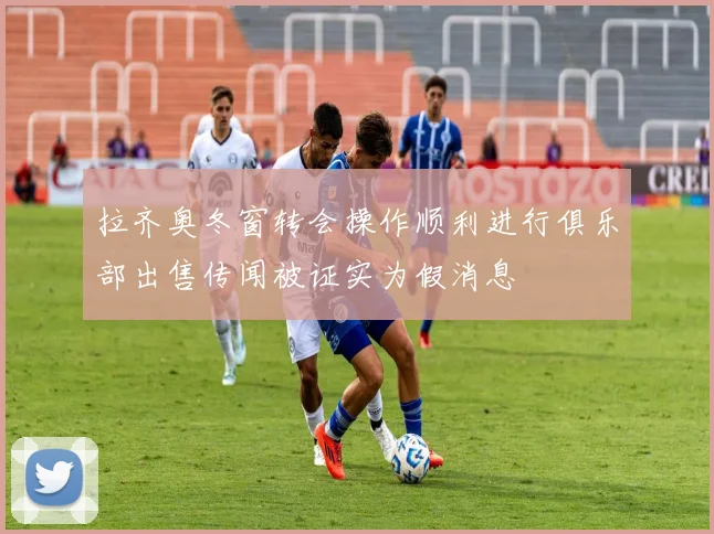 拉齐奥冬窗转会操作顺利进行俱乐部出售传闻被证实为假消息