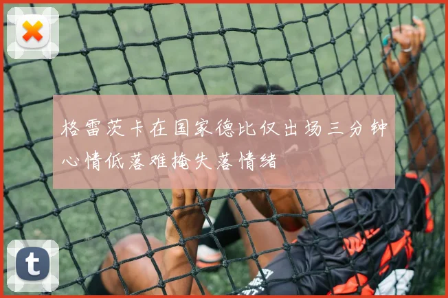 格雷茨卡在国家德比仅出场三分钟心情低落难掩失落情绪