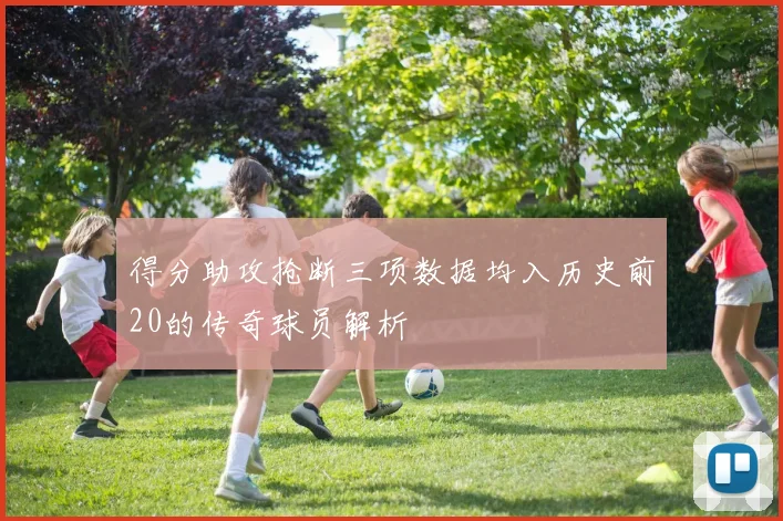 得分助攻抢断三项数据均入历史前20的传奇球员解析