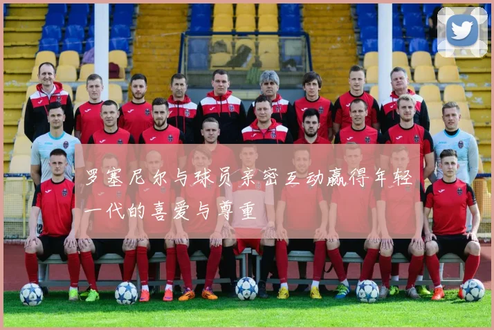罗塞尼尔与球员亲密互动赢得年轻一代的喜爱与尊重