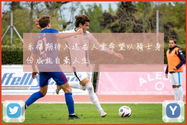 乐福期待入选名人堂希望以骑士身份成就自豪人生