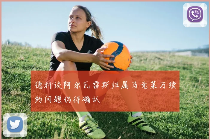 德科谈阿尔瓦雷斯归属马竞莱万续约问题仍待确认