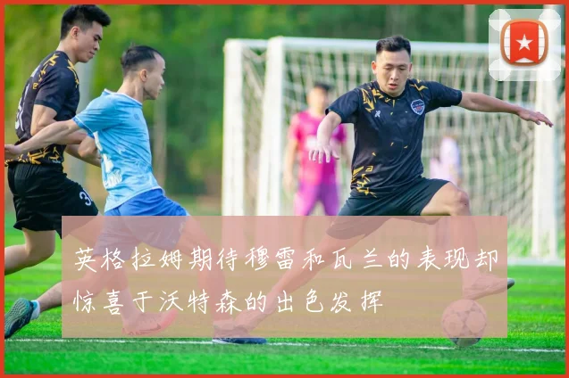 英格拉姆期待穆雷和瓦兰的表现却惊喜于沃特森的出色发挥