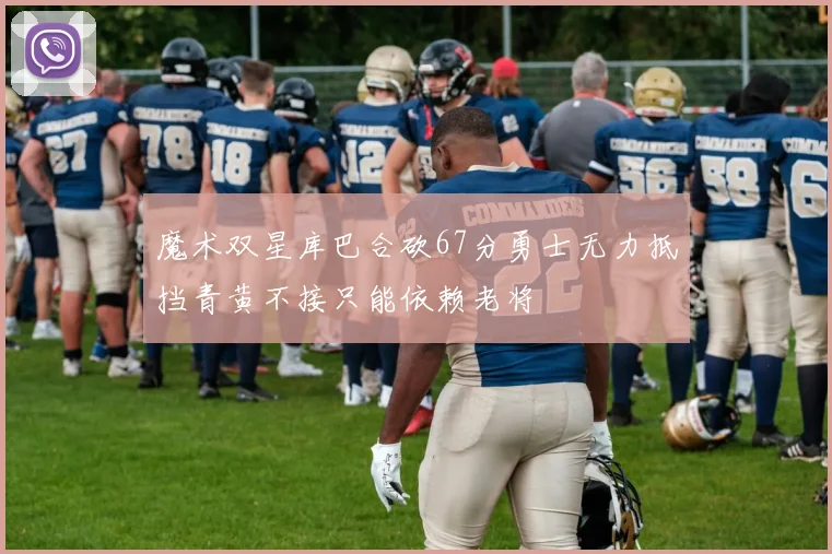 魔术双星库巴合砍67分勇士无力抵挡青黄不接只能依赖老将