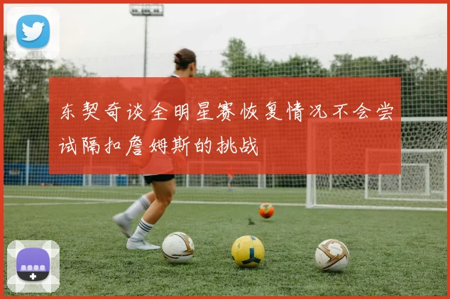 东契奇谈全明星赛恢复情况不会尝试隔扣詹姆斯的挑战