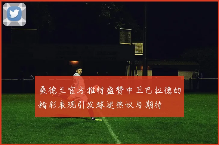 桑德兰官方推特盛赞中卫巴拉德的精彩表现引发球迷热议与期待