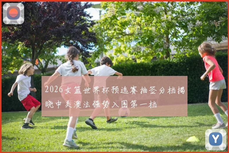 2026女篮世界杯预选赛抽签分档揭晓中美澳法强势入围第一档
