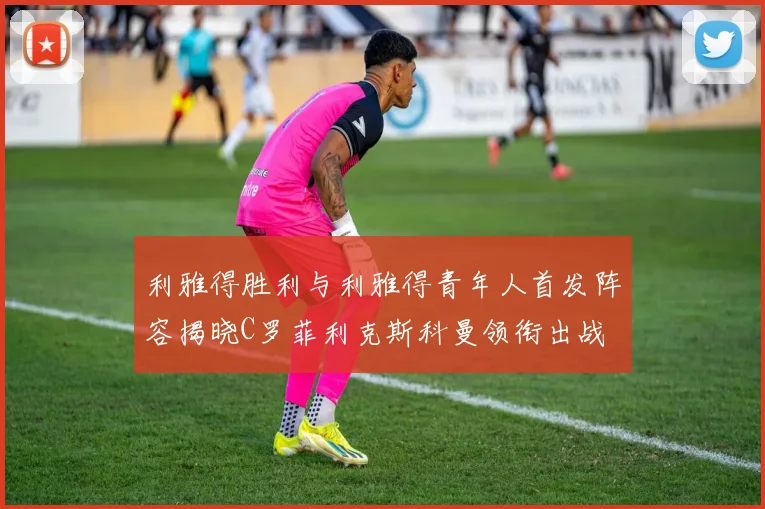 利雅得胜利与利雅得青年人首发阵容揭晓C罗菲利克斯科曼领衔出战