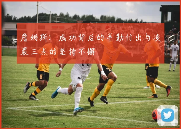 詹姆斯：成功背后的辛勤付出与凌晨三点的坚持不懈
