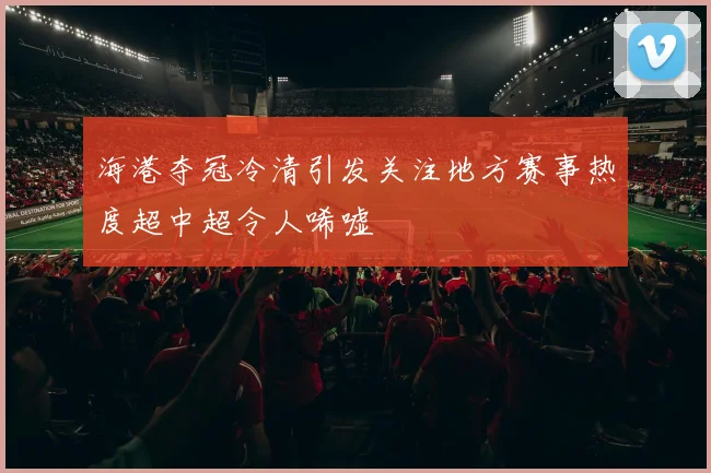 海港夺冠冷清引发关注地方赛事热度超中超令人唏嘘