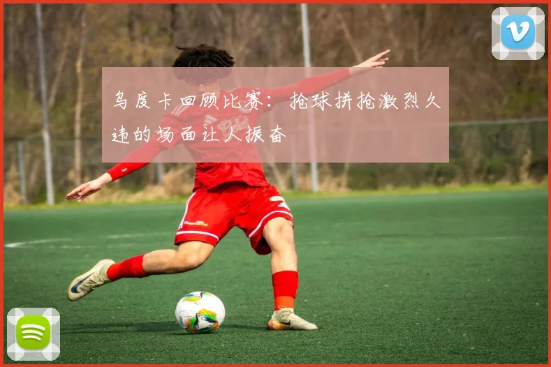 乌度卡回顾比赛：抢球拼抢激烈久违的场面让人振奋