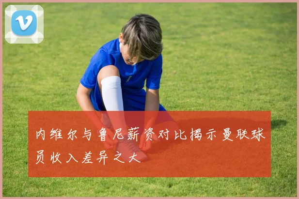 内维尔与鲁尼薪资对比揭示曼联球员收入差异之大