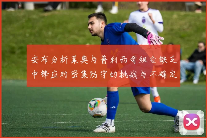 安布分析莱奥与普利西奇组合缺乏中锋应对密集防守的挑战与不确定性