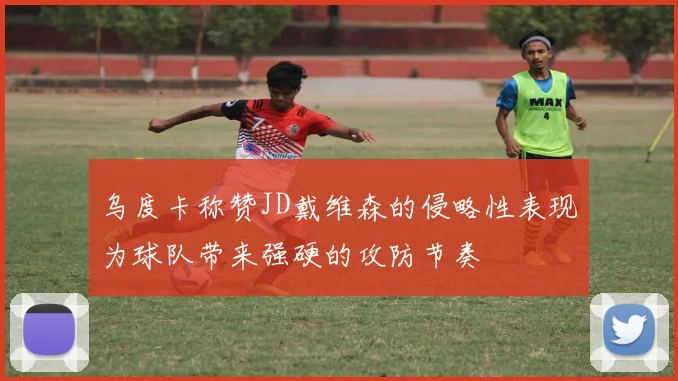 乌度卡称赞JD戴维森的侵略性表现为球队带来强硬的攻防节奏