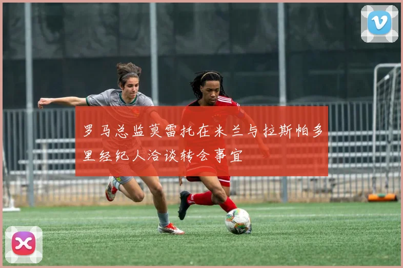 罗马总监莫雷托在米兰与拉斯帕多里经纪人洽谈转会事宜