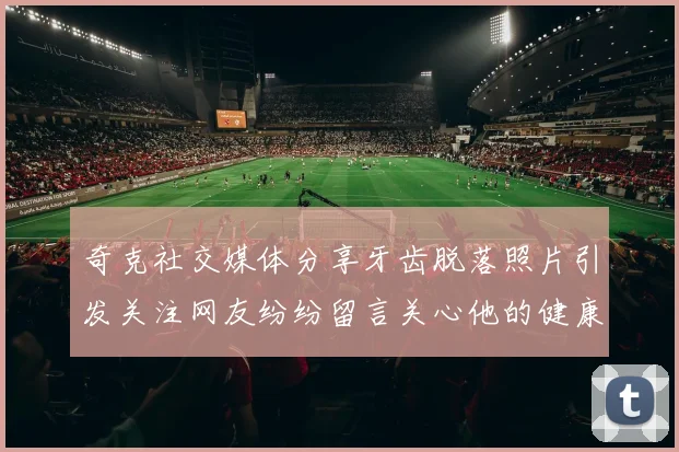 奇克社交媒体分享牙齿脱落照片引发关注网友纷纷留言关心他的健康状况