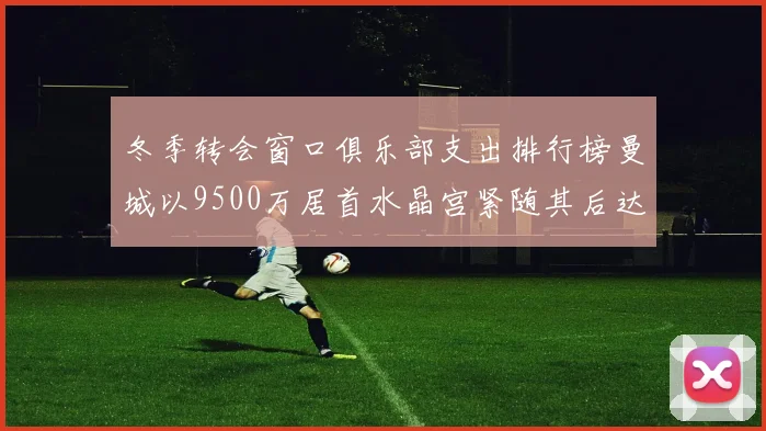 冬季转会窗口俱乐部支出排行榜曼城以9500万居首水晶宫紧随其后达8970万