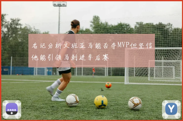 名记分析文班亚马能否夺MVP但坚信他能引领马刺进季后赛