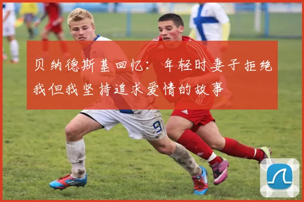 贝纳德斯基回忆：年轻时妻子拒绝我但我坚持追求爱情的故事