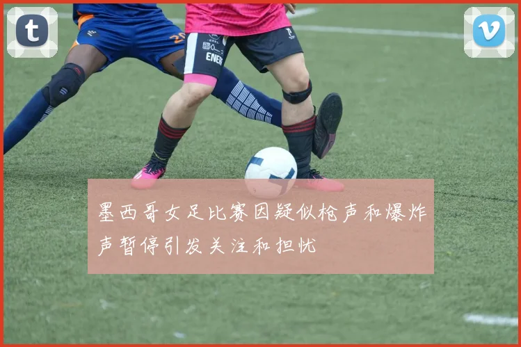 墨西哥女足比赛因疑似枪声和爆炸声暂停引发关注和担忧