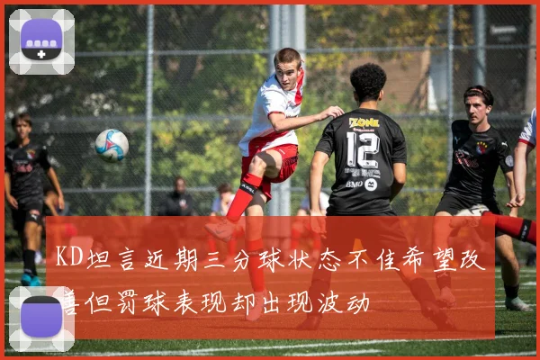 KD坦言近期三分球状态不佳希望改善但罚球表现却出现波动
