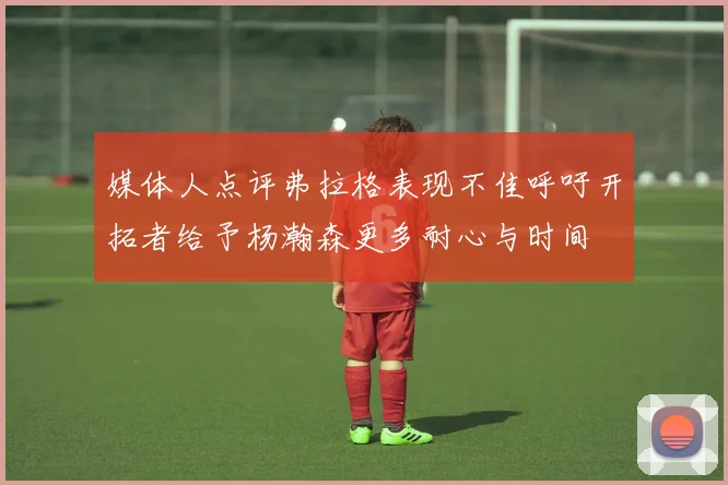 媒体人点评弗拉格表现不佳呼吁开拓者给予杨瀚森更多耐心与时间