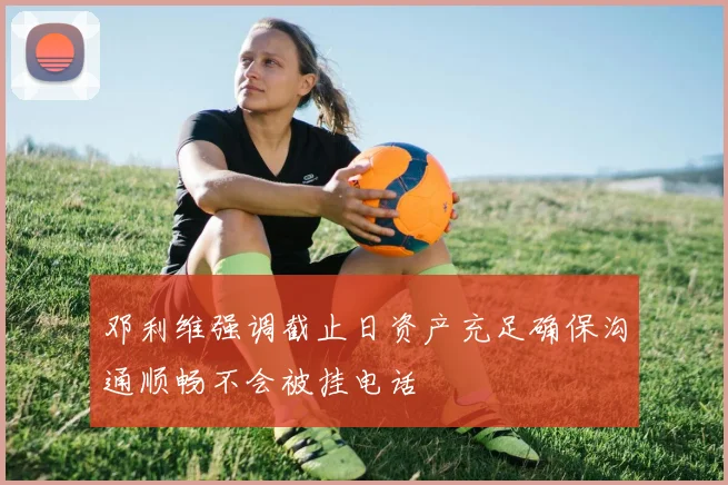邓利维强调截止日资产充足确保沟通顺畅不会被挂电话